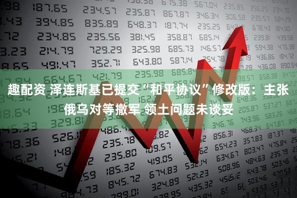 趣配资 泽连斯基已提交“和平协议”修改版：主张俄乌对等撤军 领土问题未谈妥