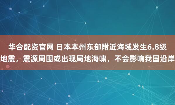 华合配资官网 日本本州东部附近海域发生6.8级地震，震源周围或出现局地海啸，不会影响我国沿岸