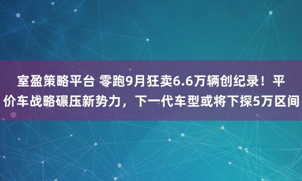 室盈策略平台 零跑9月狂卖6.6万辆创纪录！平价车战略碾压新势力，下一代车型或将下探5万区间