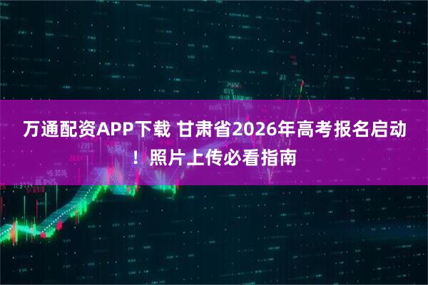 万通配资APP下载 甘肃省2026年高考报名启动！照片上传必看指南