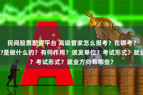 民间股票配资平台 高级管家怎么报考？在哪考？哪些人适合考?是做什么的？有何作用？颁发单位？考试形式？就业方向有哪些？