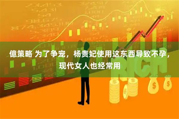 億策略 为了争宠，杨贵妃使用这东西导致不孕，现代女人也经常用