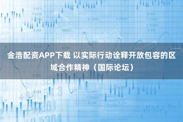 金浩配资APP下载 以实际行动诠释开放包容的区域合作精神（国际论坛）