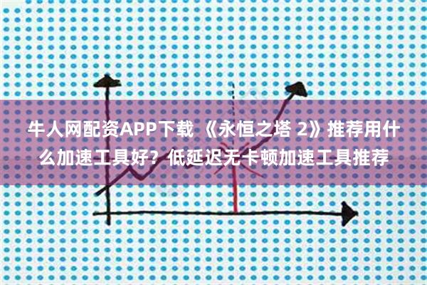 牛人网配资APP下载 《永恒之塔 2》推荐用什么加速工具好？低延迟无卡顿加速工具推荐