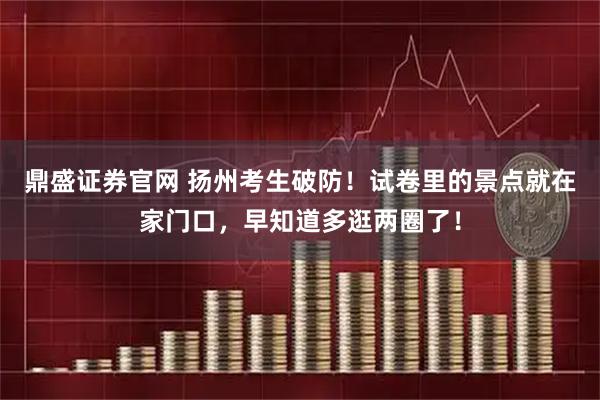 鼎盛证券官网 扬州考生破防！试卷里的景点就在家门口，早知道多逛两圈了！
