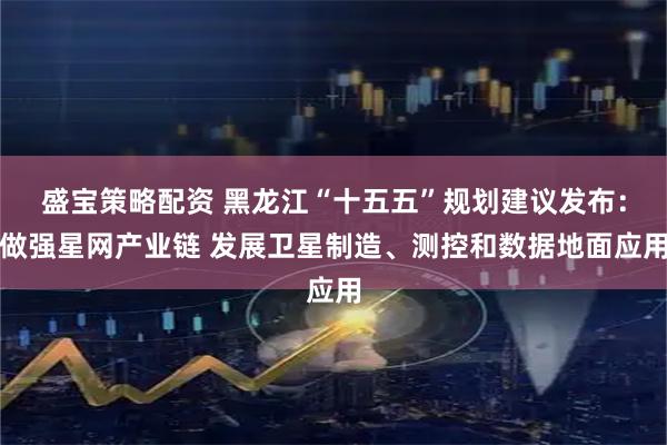 盛宝策略配资 黑龙江“十五五”规划建议发布：做强星网产业链 发展卫星制造、测控和数据地面应用