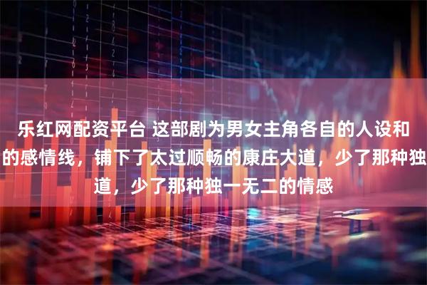 乐红网配资平台 这部剧为男女主角各自的人设和事业以及他们的感情线，铺下了太过顺畅的康庄大道，少了那种独一无二的情感