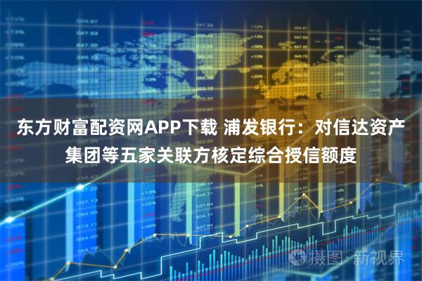 东方财富配资网APP下载 浦发银行：对信达资产集团等五家关联方核定综合授信额度