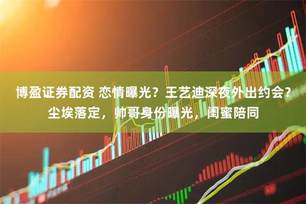 博盈证券配资 恋情曝光？王艺迪深夜外出约会？尘埃落定，帅哥身份曝光，闺蜜陪同