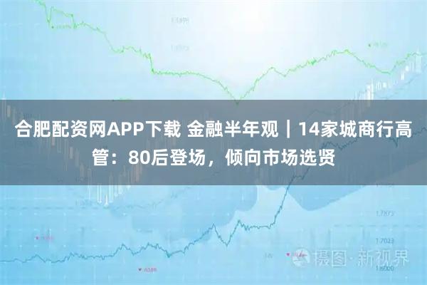 合肥配资网APP下载 金融半年观｜14家城商行高管：80后登场，倾向市场选贤