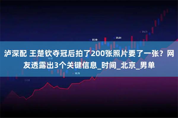 泸深配 王楚钦夺冠后拍了200张照片要了一张？网友透露出3个关键信息_时间_北京_男单