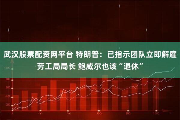 武汉股票配资网平台 特朗普：已指示团队立即解雇劳工局局长 鲍威尔也该“退休”