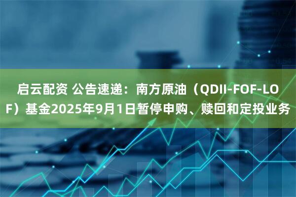 启云配资 公告速递：南方原油（QDII-FOF-LOF）基金2025年9月1日暂停申购、赎回和定投业务