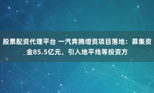 股票配资代理平台 一汽奔腾增资项目落地：募集资金85.5亿元，引入地平线等投资方