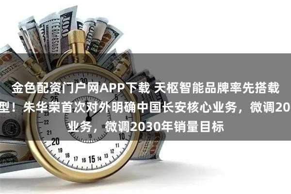 金色配资门户网APP下载 天枢智能品牌率先搭载深蓝和启源车型！朱华荣首次对外明确中国长安核心业务，微调2030年销量目标