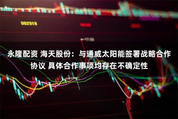 永隆配资 海天股份：与通威太阳能签署战略合作协议 具体合作事项均存在不确定性